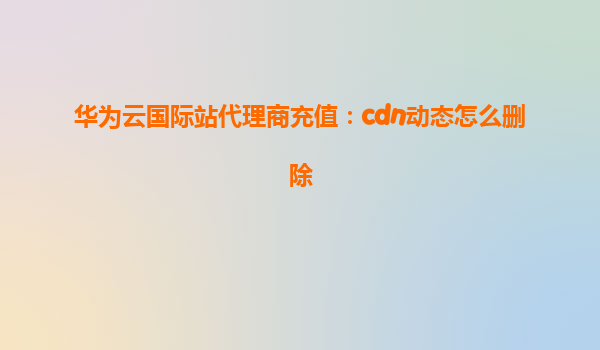 华为云国际站代理商充值：cdn动态怎么删除