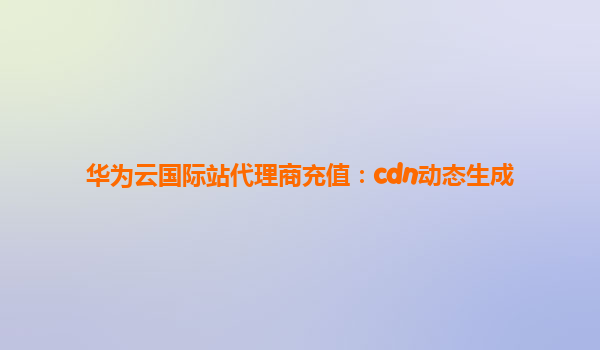 华为云国际站代理商充值：cdn动态生成