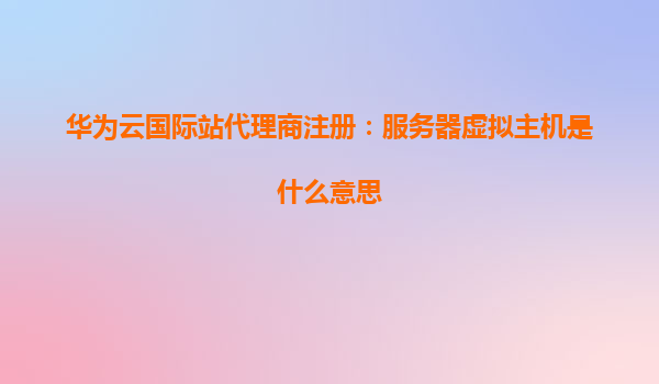 华为云国际站代理商注册：服务器虚拟主机是什么意思