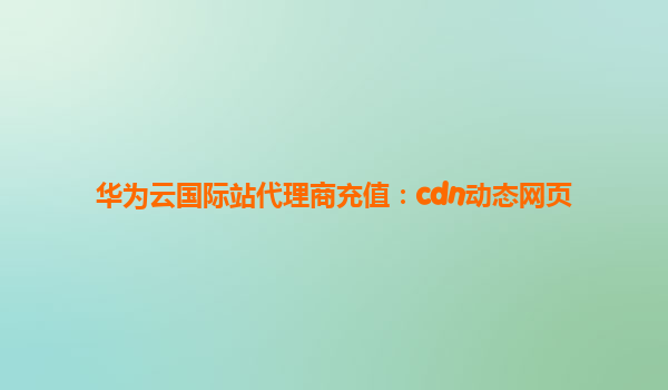 华为云国际站代理商充值：cdn动态网页