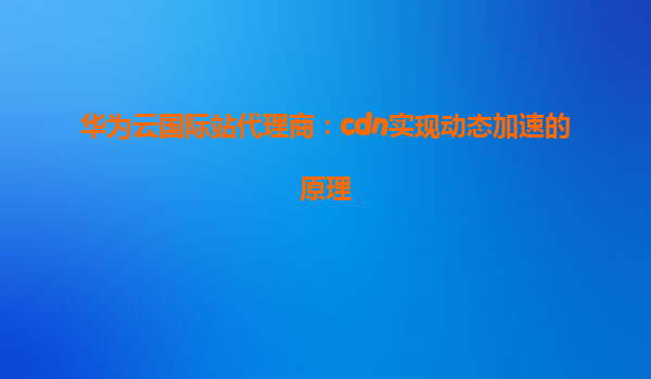 华为云国际站代理商：cdn实现动态加速的原理