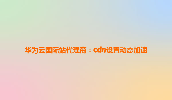 华为云国际站代理商：cdn设置动态加速