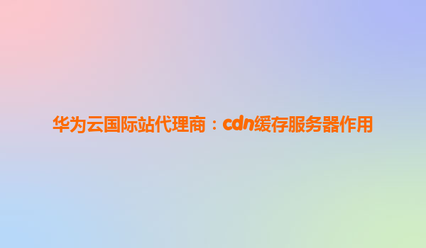 华为云国际站代理商：cdn缓存服务器作用