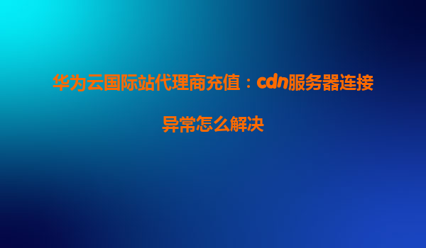 华为云国际站代理商充值：cdn服务器连接异常怎么解决