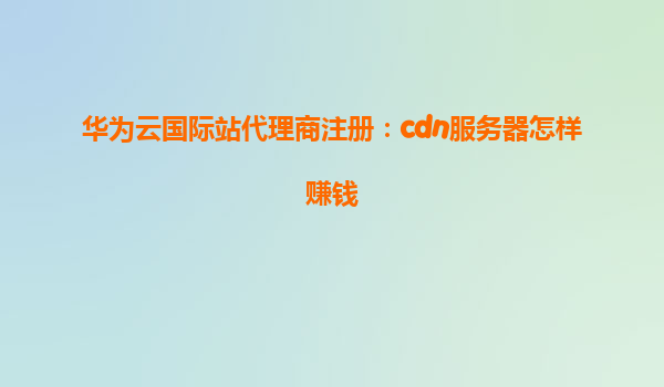 华为云国际站代理商注册：cdn服务器怎样赚钱
