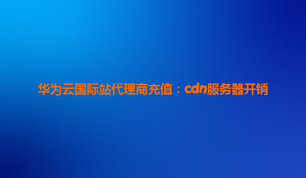 华为云国际站代理商充值：cdn服务器开销