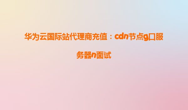 华为云国际站代理商充值：cdn节点g口服务器n面试