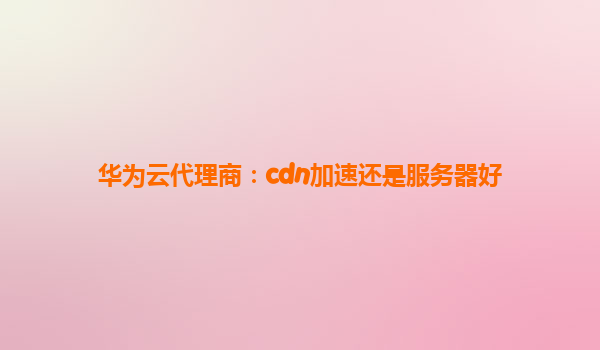 华为云代理商：cdn加速还是服务器好