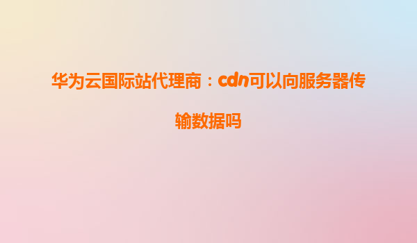 华为云国际站代理商：cdn可以向服务器传输数据吗