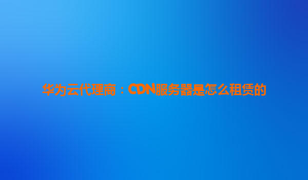华为云代理商：CDN服务器是怎么租赁的