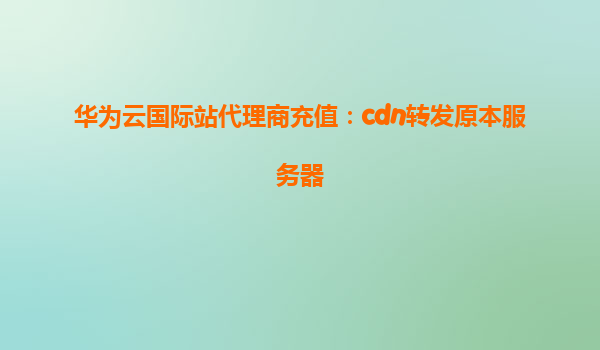华为云国际站代理商充值：cdn转发原本服务器