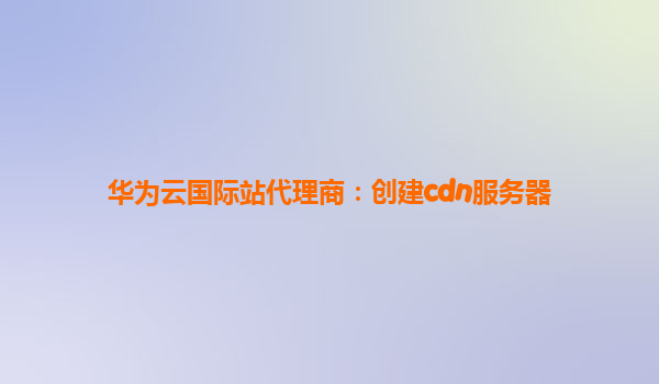 华为云国际站代理商：创建cdn服务器