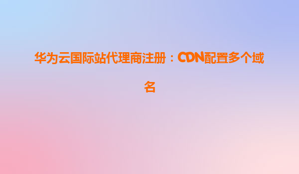 华为云国际站代理商注册：CDN配置多个域名