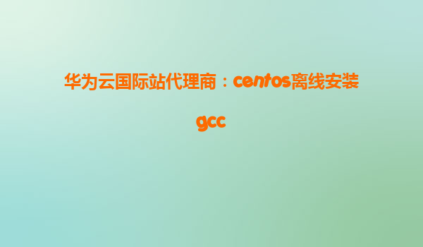 华为云国际站代理商：centos离线安装gcc