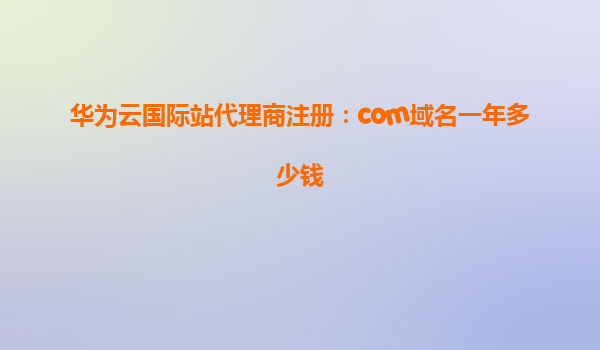 华为云国际站代理商注册：com域名一年多少钱