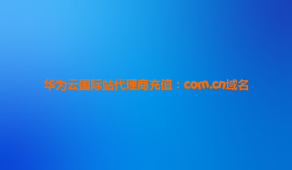 华为云国际站代理商充值：com.cn域名