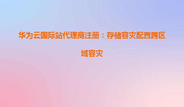 华为云国际站代理商注册：存储容灾配置跨区域容灾