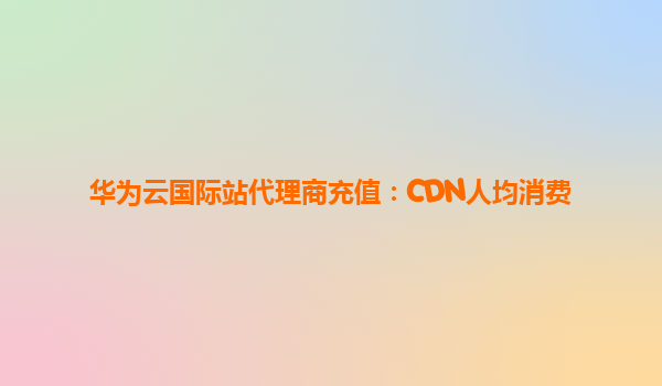 华为云国际站代理商充值：CDN人均消费