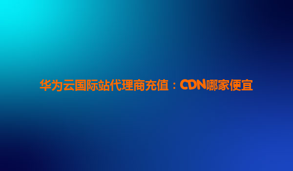 华为云国际站代理商充值：CDN哪家便宜