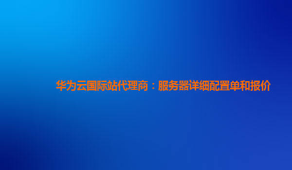 华为云国际站代理商：服务器详细配置单和报价