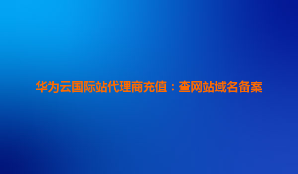华为云国际站代理商充值：查网站域名备案