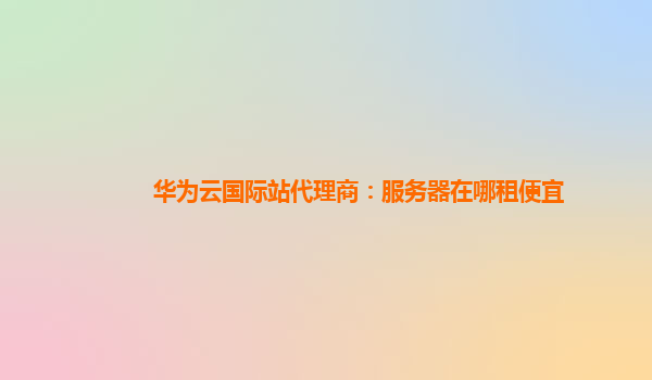 华为云国际站代理商：服务器在哪租便宜