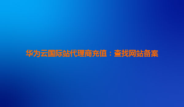 华为云国际站代理商充值：查找网站备案