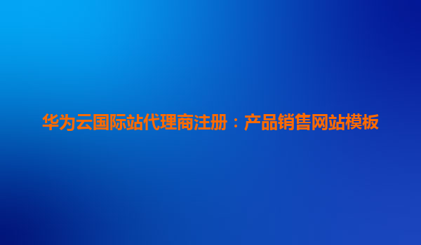 华为云国际站代理商注册：产品销售网站模板