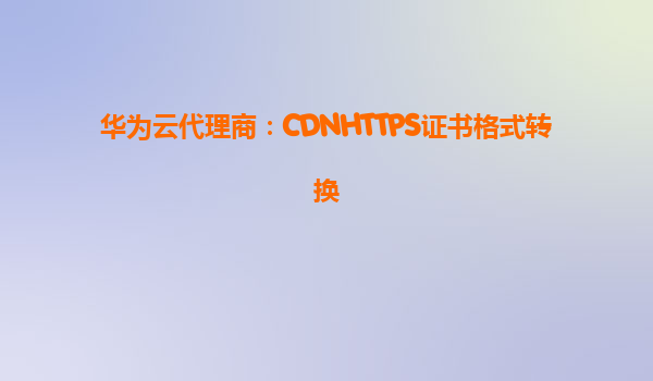 华为云代理商：CDNHTTPS证书格式转换