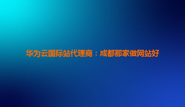 华为云国际站代理商：成都那家做网站好