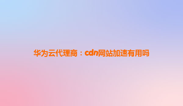 华为云代理商：cdn网站加速有用吗