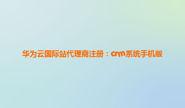 华为云国际站代理商注册：crm系统手机版