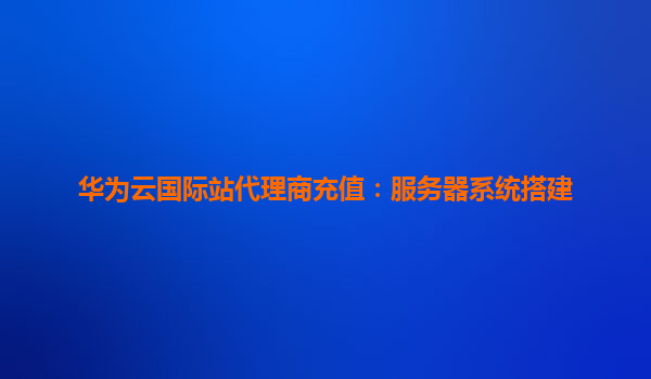 华为云国际站代理商充值：服务器系统搭建