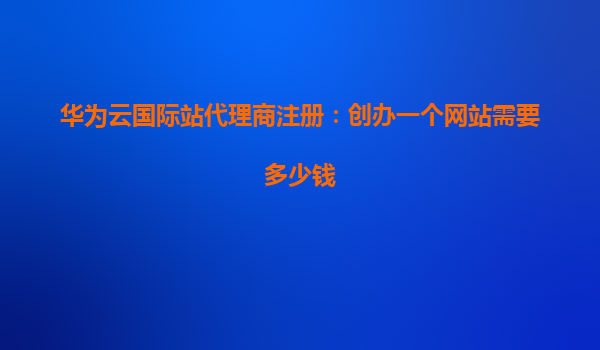 华为云国际站代理商注册：创办一个网站需要多少钱
