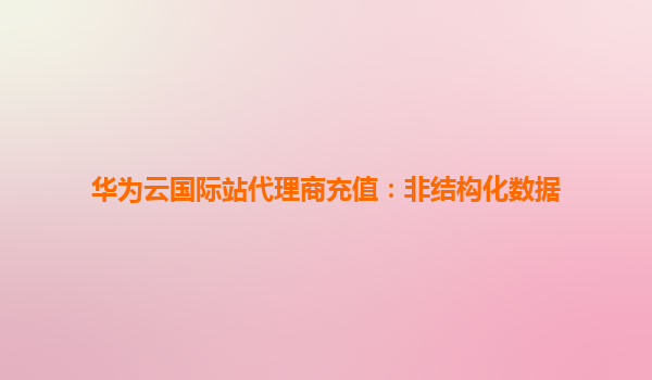 华为云国际站代理商充值：非结构化数据