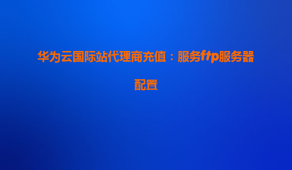 华为云国际站代理商充值：服务ftp服务器配置