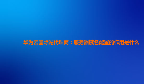 华为云国际站代理商：服务器域名配置的作用是什么