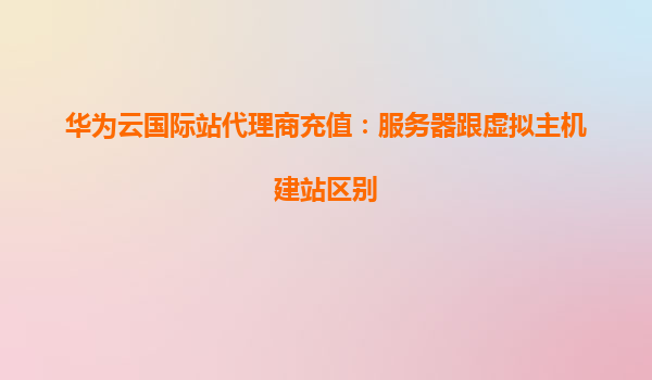 华为云国际站代理商充值：服务器跟虚拟主机建站区别