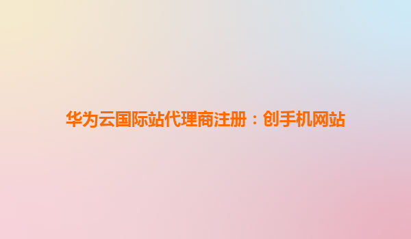 华为云国际站代理商注册：创手机网站