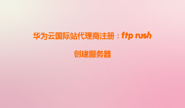 华为云国际站代理商注册：ftp rush创建服务器
