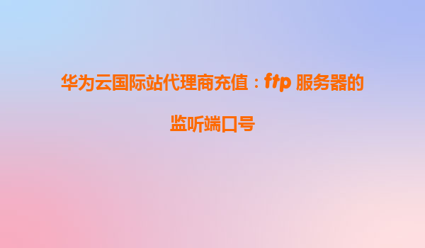 华为云国际站代理商充值：ftp 服务器的监听端口号
