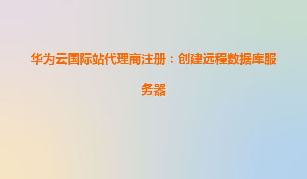 华为云国际站代理商注册：创建远程数据库服务器