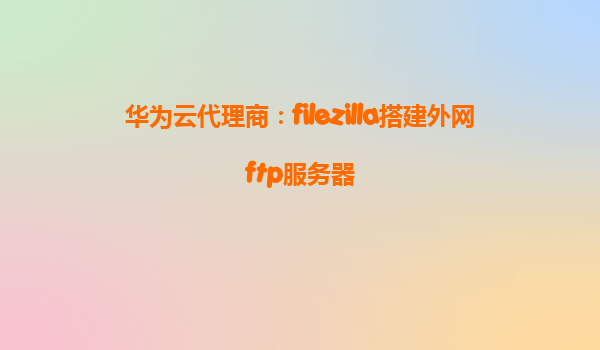 华为云代理商：filezilla搭建外网ftp服务器