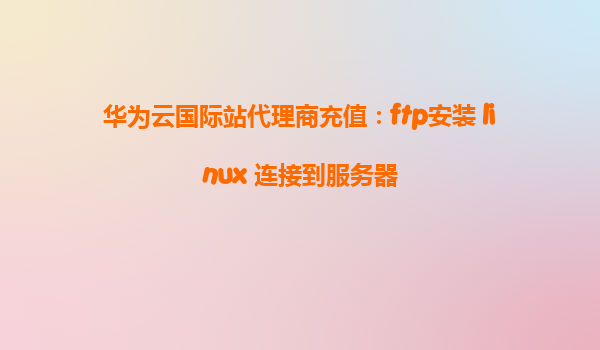 华为云国际站代理商充值：ftp安装 linux 连接到服务器