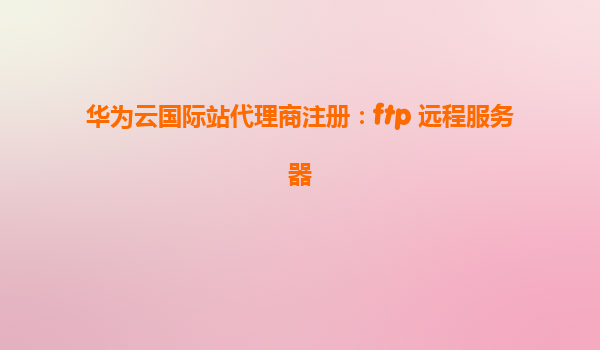 华为云国际站代理商注册：ftp 远程服务器