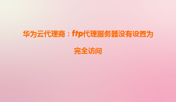 华为云代理商：ftp代理服务器没有设置为完全访问