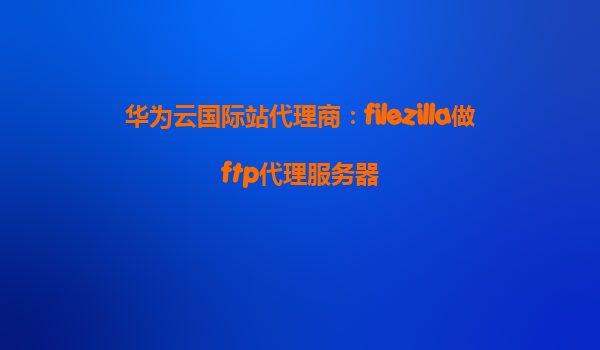 华为云国际站代理商：filezilla做ftp代理服务器