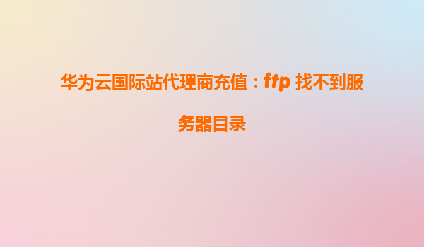 华为云国际站代理商充值：ftp 找不到服务器目录