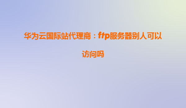 华为云国际站代理商：ftp服务器别人可以访问吗