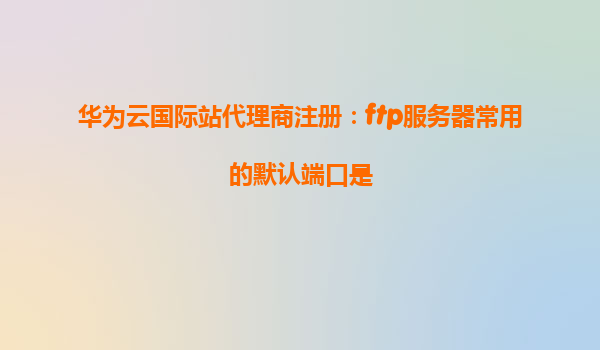 华为云国际站代理商注册：ftp服务器常用的默认端口是